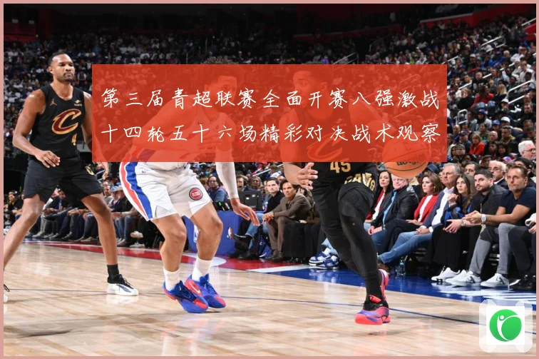 第三届青超联赛全面开赛八强激战十四轮五十六场精彩对决战术观察：最新赛事动态与深度分析