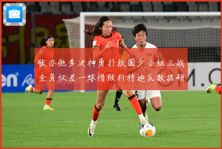 张亦弛多次神勇扑救国少小组三战全负仅差一球惜败科特迪瓦数据研判：最新赛事动态与深度分析