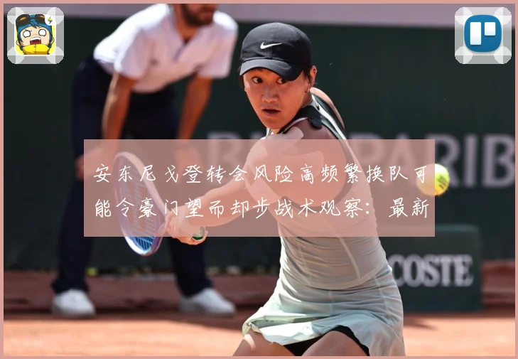 安东尼戈登转会风险高频繁换队可能令豪门望而却步战术观察：最新赛事动态与深度分析