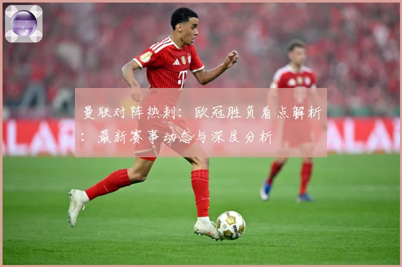 曼联对阵热刺：欧冠胜负看点解析：最新赛事动态与深度分析