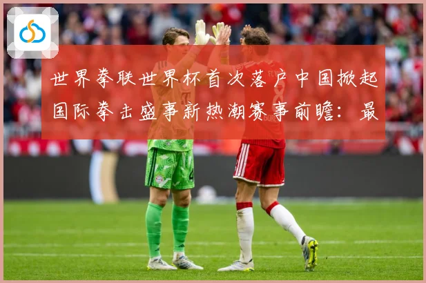 世界拳联世界杯首次落户中国掀起国际拳击盛事新热潮赛事前瞻：最新赛事动态与深度分析