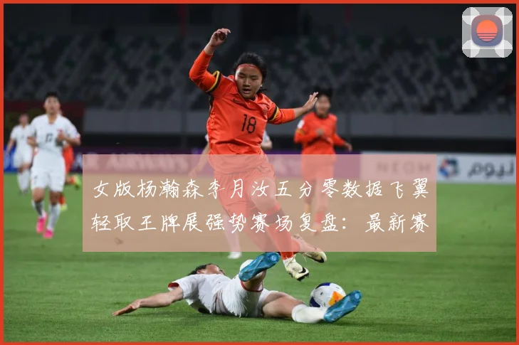 女版杨瀚森李月汝五分零数据飞翼轻取王牌展强势赛场复盘：最新赛事动态与深度分析