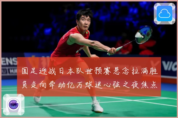 国足迎战日本队世预赛悬念拉满胜负走向牵动亿万球迷心弦之夜焦点：最新赛事动态与深度分析