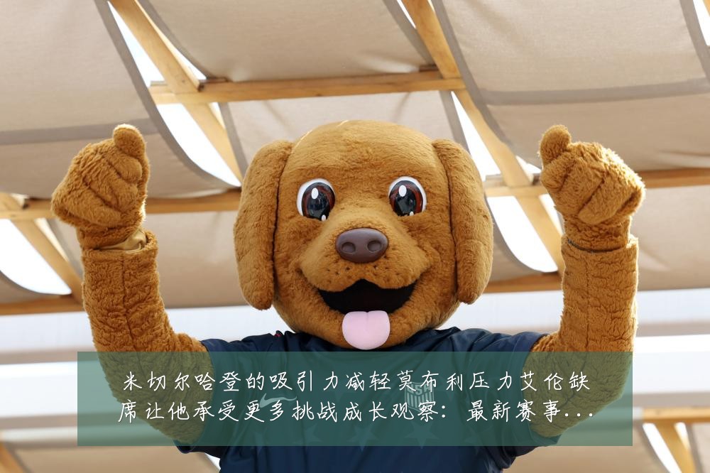 米切尔哈登的吸引力减轻莫布利压力艾伦缺席让他承受更多挑战成长观察:最新赛事动态与深度分析