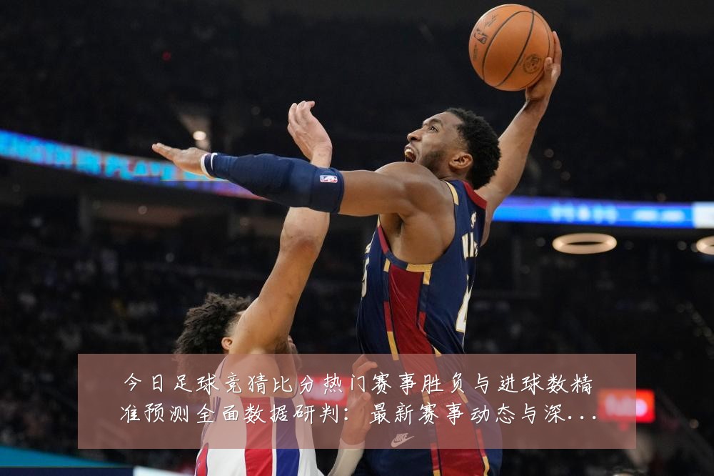 今日足球竞猜比分热门赛事胜负与进球数精准预测全面数据研判:最新赛事动态与深度分析
